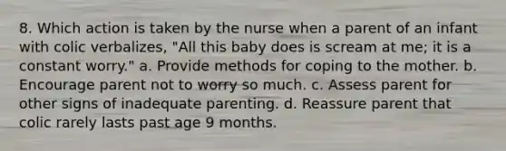 8. Which action is taken by the nurse when a parent of an infant with colic verbalizes, "All this baby does is scream at me; it is a constant worry." a. Provide methods for coping to the mother. b. Encourage parent not to worry so much. c. Assess parent for other signs of inadequate parenting. d. Reassure parent that colic rarely lasts past age 9 months.