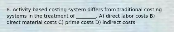 8. Activity based costing system differs from traditional costing systems in the treatment of ________. A) direct labor costs B) direct material costs C) prime costs D) indirect costs