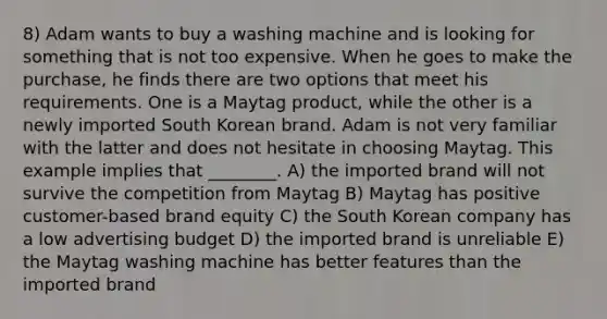 8) Adam wants to buy a washing machine and is looking for something that is not too expensive. When he goes to make the purchase, he finds there are two options that meet his requirements. One is a Maytag product, while the other is a newly imported South Korean brand. Adam is not very familiar with the latter and does not hesitate in choosing Maytag. This example implies that ________. A) the imported brand will not survive the competition from Maytag B) Maytag has positive customer-based brand equity C) the South Korean company has a low advertising budget D) the imported brand is unreliable E) the Maytag washing machine has better features than the imported brand