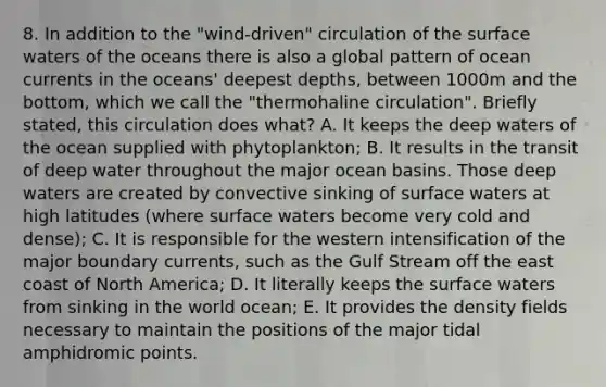 8. In addition to the "wind-driven" circulation of the surface waters of the oceans there is also a global pattern of ocean currents in the oceans' deepest depths, between 1000m and the bottom, which we call the "thermohaline circulation". Briefly stated, this circulation does what? A. It keeps the deep waters of the ocean supplied with phytoplankton; B. It results in the transit of deep water throughout the major ocean basins. Those deep waters are created by convective sinking of surface waters at high latitudes (where surface waters become very cold and dense); C. It is responsible for the western intensification of the major boundary currents, such as the Gulf Stream off the east coast of North America; D. It literally keeps the surface waters from sinking in the world ocean; E. It provides the density fields necessary to maintain the positions of the major tidal amphidromic points.