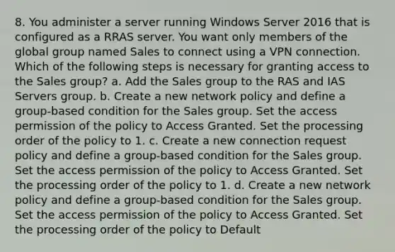 8. You administer a server running Windows Server 2016 that is configured as a RRAS server. You want only members of the global group named Sales to connect using a VPN connection. Which of the following steps is necessary for granting access to the Sales group? a. Add the Sales group to the RAS and IAS Servers group. b. Create a new network policy and define a group-based condition for the Sales group. Set the access permission of the policy to Access Granted. Set the processing order of the policy to 1. c. Create a new connection request policy and define a group-based condition for the Sales group. Set the access permission of the policy to Access Granted. Set the processing order of the policy to 1. d. Create a new network policy and define a group-based condition for the Sales group. Set the access permission of the policy to Access Granted. Set the processing order of the policy to Default