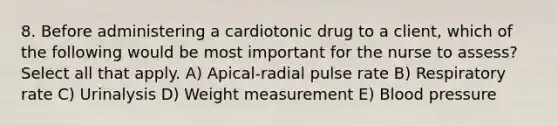 8. Before administering a cardiotonic drug to a client, which of the following would be most important for the nurse to assess? Select all that apply. A) Apical-radial pulse rate B) Respiratory rate C) Urinalysis D) Weight measurement E) Blood pressure