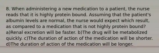 8. When administering a new medication to a patient, the nurse reads that it is highly protein bound. Assuming that the patient's albumin levels are normal, the nurse would expect which result, as compared to a medication that is not highly protein bound? a)Renal excretion will be faster. b)The drug will be metabolized quickly. c)The duration of action of the medication will be shorter. d)The duration of action of the medication will be longer.