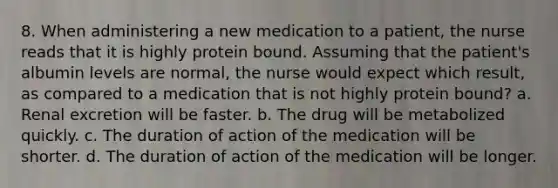 8. When administering a new medication to a patient, the nurse reads that it is highly protein bound. Assuming that the patient's albumin levels are normal, the nurse would expect which result, as compared to a medication that is not highly protein bound? a. Renal excretion will be faster. b. The drug will be metabolized quickly. c. The duration of action of the medication will be shorter. d. The duration of action of the medication will be longer.