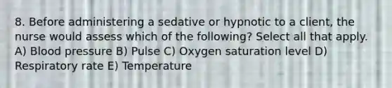 8. Before administering a sedative or hypnotic to a client, the nurse would assess which of the following? Select all that apply. A) <a href='https://www.questionai.com/knowledge/kD0HacyPBr-blood-pressure' class='anchor-knowledge'>blood pressure</a> B) Pulse C) Oxygen saturation level D) Respiratory rate E) Temperature