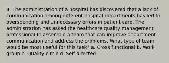 8. The administration of a hospital has discovered that a lack of communication among different hospital departments has led to overspending and unnecessary errors in patient care. The administration has asked the healthcare quality management professional to assemble a team that can improve department communication and address the problems. What type of team would be most useful for this task? a. Cross functional b. Work group c. Quality circle d. Self-directed