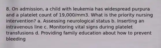 8. On admission, a child with leukemia has widespread purpura and a platelet count of 19,000/mm3. What is the priority nursing intervention? a. Assessing neurological status b. Inserting an intravenous line c. Monitoring vital signs during platelet transfusions d. Providing family education about how to prevent bleeding