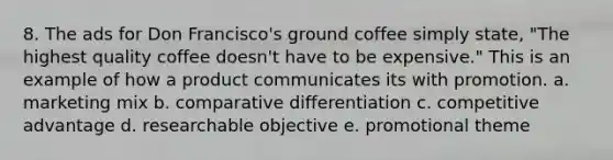 8. The ads for Don Francisco's ground coffee simply state, "The highest quality coffee doesn't have to be expensive." This is an example of how a product communicates its with promotion. a. marketing mix b. comparative differentiation c. competitive advantage d. researchable objective e. promotional theme