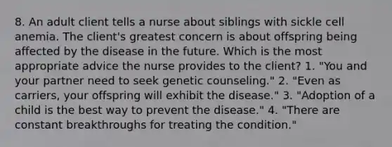 8. An adult client tells a nurse about siblings with sickle cell anemia. The client's greatest concern is about offspring being affected by the disease in the future. Which is the most appropriate advice the nurse provides to the client? 1. "You and your partner need to seek genetic counseling." 2. "Even as carriers, your offspring will exhibit the disease." 3. "Adoption of a child is the best way to prevent the disease." 4. "There are constant breakthroughs for treating the condition."