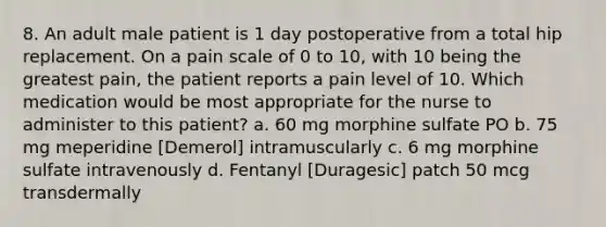 8. An adult male patient is 1 day postoperative from a total hip replacement. On a pain scale of 0 to 10, with 10 being the greatest pain, the patient reports a pain level of 10. Which medication would be most appropriate for the nurse to administer to this patient? a. 60 mg morphine sulfate PO b. 75 mg meperidine [Demerol] intramuscularly c. 6 mg morphine sulfate intravenously d. Fentanyl [Duragesic] patch 50 mcg transdermally