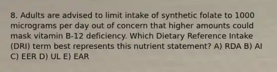 8. Adults are advised to limit intake of synthetic folate to 1000 micrograms per day out of concern that higher amounts could mask vitamin B-12 deficiency. Which Dietary Reference Intake (DRI) term best represents this nutrient statement? A) RDA B) AI C) EER D) UL E) EAR