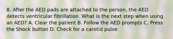 8. After the AED pads are attached to the person, the AED detects ventricular fibrillation. What is the next step when using an AED? A. Clear the patient B. Follow the AED prompts C. Press the Shock button D. Check for a carotid pulse