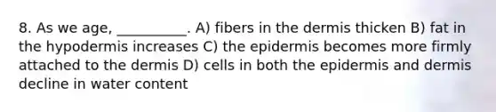 8. As we age, __________. A) fibers in <a href='https://www.questionai.com/knowledge/kEsXbG6AwS-the-dermis' class='anchor-knowledge'>the dermis</a> thicken B) fat in <a href='https://www.questionai.com/knowledge/ktsCAWWU5U-the-hypodermis' class='anchor-knowledge'>the hypodermis</a> increases C) <a href='https://www.questionai.com/knowledge/kBFgQMpq6s-the-epidermis' class='anchor-knowledge'>the epidermis</a> becomes more firmly attached to the dermis D) cells in both the epidermis and dermis decline in water content