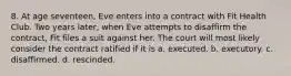 8. At age seventeen, Eve enters into a contract with Fit Health Club. Two years later, when Eve attempts to disaffirm the contract, Fit files a suit against her. The court will most likely consider the contract ratified if it is a. executed. b. executory. c. disaffirmed. d. rescinded.