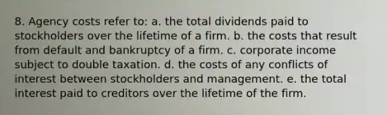 8. Agency costs refer to: a. the total dividends paid to stockholders over the lifetime of a firm. b. the costs that result from default and bankruptcy of a firm. c. corporate income subject to double taxation. d. the costs of any conflicts of interest between stockholders and management. e. the total interest paid to creditors over the lifetime of the firm.