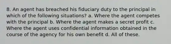 8. An agent has breached his fiduciary duty to the principal in which of the following situations? a. Where the agent competes with the principal b. Where the agent makes a secret profit c. Where the agent uses confidential information obtained in the course of the agency for his own benefit d. All of these.