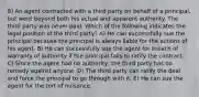 8) An agent contracted with a third party on behalf of a principal, but went beyond both his actual and apparent authority. The third party was never paid. Which of the following indicates the legal position of the third party? A) He can successfully sue the principal because the principal is always liable for the actions of his agent. B) He can successfully sue the agent for breach of warranty of authority if the principal fails to ratify the contract. C) Since the agent had no authority, the third party has no remedy against anyone. D) The third party can ratify the deal and force the principal to go through with it. E) He can sue the agent for the tort of nuisance.