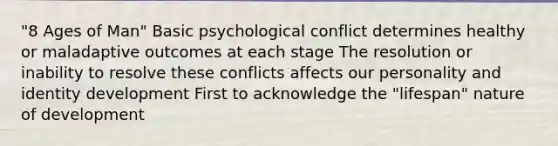 "8 Ages of Man" Basic psychological conflict determines healthy or maladaptive outcomes at each stage The resolution or inability to resolve these conflicts affects our personality and identity development First to acknowledge the "lifespan" nature of development