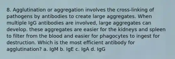 8. Agglutination or aggregation involves the cross-linking of pathogens by antibodies to create large aggregates. When multiple IgG antibodies are involved, large aggregates can develop. these aggregates are easier for the kidneys and spleen to filter from the blood and easier for phagocytes to ingest for destruction. Which is the most efficient antibody for agglutination? a. IgM b. IgE c. IgA d. IgG