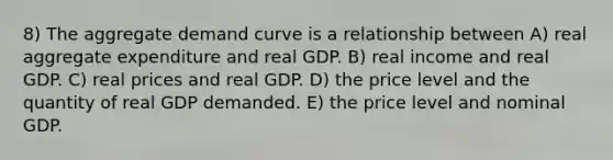 8) The aggregate demand curve is a relationship between A) real aggregate expenditure and real GDP. B) real income and real GDP. C) real prices and real GDP. D) the price level and the quantity of real GDP demanded. E) the price level and nominal GDP.