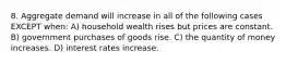 8. Aggregate demand will increase in all of the following cases EXCEPT when: A) household wealth rises but prices are constant. B) government purchases of goods rise. C) the quantity of money increases. D) interest rates increase.