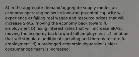 8) In the aggregate demand/aggregate supply model, an economy operating below its long-run potential capacity will experience a) falling real wages and resource prices that will increase SRAS, moving the economy back toward full employment b) rising interest rates that will increase SRAS, moving the economy back toward full employment. c) inflation that will stimulate additional spending and thereby restore full employment. d) a prolonged economic depression unless consumer optimism is increased.