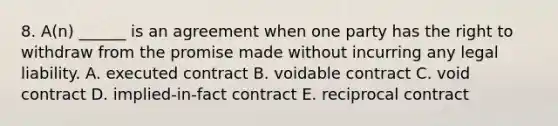 8. A(n) ______ is an agreement when one party has the right to withdraw from the promise made without incurring any legal liability. A. executed contract B. voidable contract C. void contract D. implied-in-fact contract E. reciprocal contract