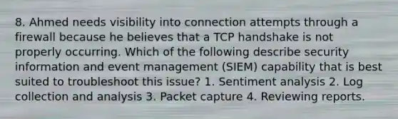 8. Ahmed needs visibility into connection attempts through a firewall because he believes that a TCP handshake is not properly occurring. Which of the following describe security information and event management (SIEM) capability that is best suited to troubleshoot this issue? 1. Sentiment analysis 2. Log collection and analysis 3. Packet capture 4. Reviewing reports.