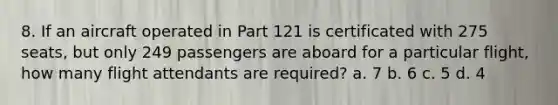 8. If an aircraft operated in Part 121 is certificated with 275 seats, but only 249 passengers are aboard for a particular flight, how many flight attendants are required? a. 7 b. 6 c. 5 d. 4