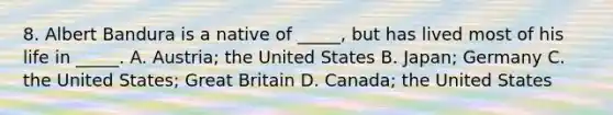 8. Albert Bandura is a native of _____, but has lived most of his life in _____. A. Austria; the United States B. Japan; Germany C. the United States; Great Britain D. Canada; the United States