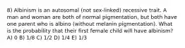 8) Albinism is an autosomal (not sex-linked) recessive trait. A man and woman are both of normal pigmentation, but both have one parent who is albino (without melanin pigmentation). What is the probability that their first female child will have albinism? A) 0 B) 1/8 C) 1/2 D) 1/4 E) 1/3