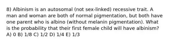 8) Albinism is an autosomal (not sex-linked) recessive trait. A man and woman are both of normal pigmentation, but both have one parent who is albino (without melanin pigmentation). What is the probability that their first female child will have albinism? A) 0 B) 1/8 C) 1/2 D) 1/4 E) 1/3