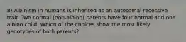 8) Albinism in humans is inherited as an autosomal recessive trait. Two normal (non-albino) parents have four normal and one albino child. Which of the choices show the most likely genotypes of both parents?