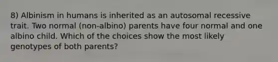 8) Albinism in humans is inherited as an autosomal recessive trait. Two normal (non-albino) parents have four normal and one albino child. Which of the choices show the most likely genotypes of both parents?