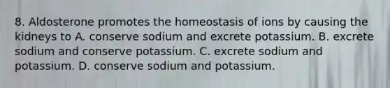 8. Aldosterone promotes the homeostasis of ions by causing the kidneys to A. conserve sodium and excrete potassium. B. excrete sodium and conserve potassium. C. excrete sodium and potassium. D. conserve sodium and potassium.