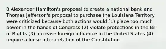 8 Alexander Hamilton's proposal to create a national bank and Thomas Jefferson's proposal to purchase the Louisiana Territory were criticized because both actions would (1) place too much power in the hands of Congress (2) violate protections in the Bill of Rights (3) increase foreign influence in the United States (4) require a loose interpretation of the Constitution