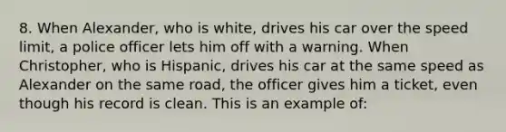 8. When Alexander, who is white, drives his car over the speed limit, a police officer lets him off with a warning. When Christopher, who is Hispanic, drives his car at the same speed as Alexander on the same road, the officer gives him a ticket, even though his record is clean. This is an example of: