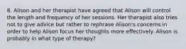 8. Alison and her therapist have agreed that Alison will control the length and frequency of her sessions. Her therapist also tries not to give advice but rather to rephrase Alison's concerns in order to help Alison focus her thoughts more effectively. Alison is probably in what type of therapy?