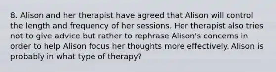 8. Alison and her therapist have agreed that Alison will control the length and frequency of her sessions. Her therapist also tries not to give advice but rather to rephrase Alison's concerns in order to help Alison focus her thoughts more effectively. Alison is probably in what type of therapy?