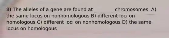 8) The alleles of a gene are found at ________ chromosomes. A) the same locus on nonhomologous B) different loci on homologous C) different loci on nonhomologous D) the same locus on homologous