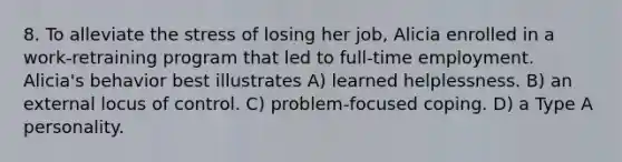 8. To alleviate the stress of losing her job, Alicia enrolled in a work-retraining program that led to full-time employment. Alicia's behavior best illustrates A) learned helplessness. B) an external locus of control. C) problem-focused coping. D) a Type A personality.