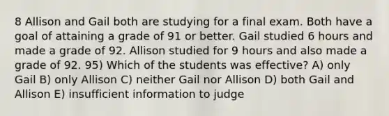 8 Allison and Gail both are studying for a final exam. Both have a goal of attaining a grade of 91 or better. Gail studied 6 hours and made a grade of 92. Allison studied for 9 hours and also made a grade of 92. 95) Which of the students was effective? A) only Gail B) only Allison C) neither Gail nor Allison D) both Gail and Allison E) insufficient information to judge