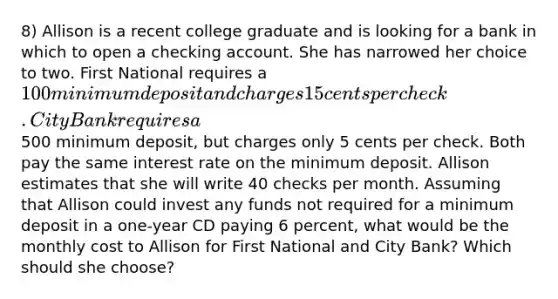 8) Allison is a recent college graduate and is looking for a bank in which to open a checking account. She has narrowed her choice to two. First National requires a 100 minimum deposit and charges 15 cents per check. City Bank requires a500 minimum deposit, but charges only 5 cents per check. Both pay the same interest rate on the minimum deposit. Allison estimates that she will write 40 checks per month. Assuming that Allison could invest any funds not required for a minimum deposit in a one-year CD paying 6 percent, what would be the monthly cost to Allison for First National and City Bank? Which should she choose?