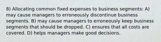 8) Allocating common fixed expenses to business segments: A) may cause managers to erroneously discontinue business segments. B) may cause managers to erroneously keep business segments that should be dropped. C) ensures that all costs are covered. D) helps managers make good decisions.