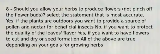 8 - Should you allow your herbs to produce flowers (not pinch off the flower buds)? select the statement that is most accurate. Yes, if the plants are outdoors you want to provide a source of pollen and nectar for beneficial insects No, if you want to protect the quality of the leaves' flavor Yes, if you want to have flowers to cut and dry or seed formation All of the above are true depending on your goals for growing herbs