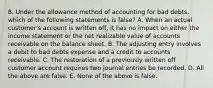 8. Under the allowance method of accounting for bad debts, which of the following statements is false? A. When an actual customer's account is written off, it has no impact on either the income statement or the net realizable value of accounts receivable on the balance sheet. B. The adjusting entry involves a debit to bad debts expense and a credit to accounts receivable. C. The restoration of a previously written off customer account requires two journal entries be recorded. D. All the above are false. E. None of the above is false.