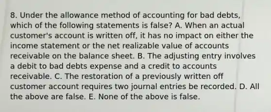 8. Under the allowance method of accounting for bad debts, which of the following statements is false? A. When an actual customer's account is written off, it has no impact on either the income statement or the net realizable value of accounts receivable on the balance sheet. B. The adjusting entry involves a debit to bad debts expense and a credit to accounts receivable. C. The restoration of a previously written off customer account requires two journal entries be recorded. D. All the above are false. E. None of the above is false.