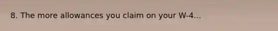 8. The more allowances you claim on your W-4...