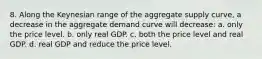 8. Along the Keynesian range of the aggregate supply curve, a decrease in the aggregate demand curve will decrease: a. only the price level. b. only real GDP. c. both the price level and real GDP. d. real GDP and reduce the price level.