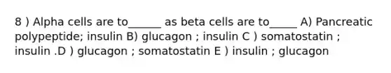 8 ) Alpha cells are to______ as beta cells are to_____ A) Pancreatic polypeptide; insulin B) glucagon ; insulin C ) somatostatin ; insulin .D ) glucagon ; somatostatin E ) insulin ; glucagon